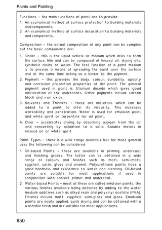 Functions ~ the main functions of paint are to provide:
1. An economical method of surface protection to building materials
and components.
2. An economical method of surface decoration to building materials
and components.
Composition ~ the actual composition of any paint can be complex
but the basic components are:
1. Binder ~ this is the liquid vehicle or medium which dries to form
the surface film and can be composed of linseed oil, drying oils,
synthetic resins or water. The first function of a paint medium
is to provide a means of spreading the paint over the surface
and at the same time acting as a binder to the pigment.
2. Pigment ~ this provides the body, colour, durability, opacity
and corrosion protection properties of the paint. The general
pigment used in paint is titanium dioxide which gives good
obliteration of the undercoats. Other pigments include carbon
black and iron oxide.
3. Solvents and Thinners ~ these are materials which can be
added to a paint to alter its viscosity. This increases
workability and penetration. Water is used for emulsion paint
and white spirit or turpentine for oil paint.
4. Drier ~ accelerates drying by absorbing oxygen from the air
and converting by oxidation to a solid. Soluble metals in
linseed oil or white spirit.
Paint Types † there is a wide range available but for most general
uses the following can be considered:
1. Oil-based Paints † these are available in priming, undercoat
and finishing grades. The latter can be obtained in a wide
range of colours and finishes such as matt, semi†matt,
eggshell, satin, gloss and enamel. Polyurethane paints have a
good hardness and resistance to water and cleaning. Oil-based
paints are suitable for most applications if used in
conjunction with correct primer and undercoat.
2. Water-based Paints † most of these are called emulsion paints, the
various finishes available being obtained by adding to the water
medium additives such as alkyd resin and polyvinyl acetate (PVA).
Finishes include matt, eggshell, semi-gloss and gloss. Emulsion
paints are easily applied, quick drying and can be obtained with a
washable finish and are suitable for most applications.
850
Paints and Painting
 