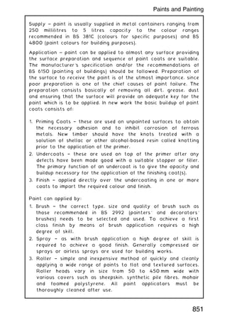 Supply ~ paint is usually supplied in metal containers ranging from
250 millilitres to 5 litres capacity to the colour ranges
recommended in BS 381C (colours for specific purposes) and BS
4800 (paint colours for building purposes).
Application ~ paint can be applied to almost any surface providing
the surface preparation and sequence of paint coats are suitable.
The manufacturer's specification and/or the recommendations of
BS 6150 (painting of buildings) should be followed. Preparation of
the surface to receive the paint is of the utmost importance, since
poor preparation is one of the chief causes of paint failure. The
preparation consists basically of removing all dirt, grease, dust
and ensuring that the surface will provide an adequate key for the
paint which is to be applied. In new work the basic buildup of paint
coats consists of:
1. Priming Coats † these are used on unpainted surfaces to obtain
the necessary adhesion and to inhibit corrosion of ferrous
metals. New timber should have the knots treated with a
solution of shellac or other alcohol-based resin called knotting
prior to the application of the primer.
2. Undercoats † these are used on top of the primer after any
defects have been made good with a suitable stopper or filler.
The primary function of an undercoat is to give the opacity and
buildup necessary for the application of the finishing coat(s).
3. Finish † applied directly over the undercoating in one or more
coats to impart the required colour and finish.
Paint can applied by:
1. Brush † the correct type, size and quality of brush such as
those recommended in BS 2992 (painters' and decorators'
brushes) needs to be selected and used. To achieve a first
class finish by means of brush application requires a high
degree of skill.
2. Spray † as with brush application a high degree of skill is
required to achieve a good finish. Generally compressed air
sprays or airless sprays are used for building works.
3. Roller † simple and inexpensive method of quickly and cleanly
applying a wide range of paints to flat and textured surfaces.
Roller heads vary in size from 50 to 450 mm wide with
various covers such as sheepskin, synthetic pile fibres, mohair
and foamed polystyrene. All paint applicators must be
thoroughly cleaned after use.
851
Paints and Painting
 