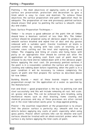 Painting ~ the main objectives of applying coats of paint to a
surface are preservation, protection and decoration to give a
finish which is easy to clean and maintain. To achieve these
objectives the surface preparation and paint application must be
adequate. The preparation of new and previously painted surfaces
should ensure that prior to painting the surface is smooth, clean,
dry and stable.
Basic Surface Preparation Techniques ~
Timber † to ensure a good adhesion of the paint film all timber
should have a moisture content of less than 18%. The timber
surface should be prepared using an abrasive paper to produce a
smooth surface brushed and wiped free of dust and any grease
removed with a suitable spirit. Careful treatment of knots is
essential either by sealing with two coats of knotting or in
extreme cases cutting out the knot and replacing with sound
timber. The stopping and filling of cracks and fixing holes with
putty or an appropriate filler should be carried out after the
application of the priming coat. Each coat of paint must be
allowed to dry hard and be rubbed down with a fine abrasive paper
before applying the next coat. On previously painted surfaces if
the paint is in a reasonable condition the surface will only require
cleaning and rubbing down before repainting; when the paint is in a
poor condition it will be necessary to remove completely the
layers of paint and then prepare the surface as described above
for new timber.
Building Boards † most of these boards require no special
preparation except for the application of a sealer as specified by
the manufacturer.
Iron and Steel † good preparation is the key to painting iron and
steel successfully and this will include removing all rust, mill scale,
oil, grease and wax. This can be achieved by wire brushing, using
mechanical means such as shot blasting, flame cleaning and
chemical processes and any of these processes are often carried
out in the steel fabrication works prior to shop-applied priming.
Plaster † the essential requirement of the preparation is to ensure
that the plaster surface is perfectly dry, smooth and free of
defects before applying any coats of paint, especially when using
gloss paints. Plaster which contains lime can be alkaline and such
surfaces should be treated with an alkali-resistant primer when the
surface is dry before applying the final coats of paint.
852
Painting --- Preparation
 