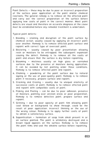 Paint Defects ~ these may be due to poor or incorrect preparation
of the surface, poor application of the paint and/or chemical
reactions. The general remedy is to remove all the affected paint
and carry out the correct preparation of the surface before
applying new coats of paint in the correct manner. Most paint
defects are visual and therefore an accurate diagnosis of the cause
must be established before any remedial treatment is undertaken.
Typical paint defects:
1. Bleeding † staining and disruption of the paint surface by
chemical action, usually caused by applying an incorrect paint
over another. Remedy is to remove affected paint surface and
repaint with correct type of overcoat paint.
2. Blistering † usually caused by poor presentation allowing
resin or moisture to be entrapped, the subsequent expansion
causing the defect. Remedy is to remove all the coats of
paint and ensure that the surface is dry before repainting.
3. Blooming † mistiness usually on high gloss or varnished
surfaces due to the presence of moisture during application.
It can be avoided by not painting under these conditions.
Remedy is to remove affected paint and repaint.
4. Chalking † powdering of the paint surface due to natural
ageing or the use of poor-quality paint. Remedy is to remove
paint if necessary, prepare surface and repaint.
5. Cracking and Crazing † usually due to unequal elasticity of
successive coats of paint. Remedy is to remove affected paint
and repaint with compatible coats of paint.
6. Flaking and Peeling † can be due to poor adhesion, presence
of moisture, painting over unclean areas or poor preparation.
Remedy is to remove defective paint, prepare surface and
repaint.
7. Grinning † due to poor opacity of paint film allowing paint
coat below or background to show through, could be the
result of poor application, incorrect thinning or the use of
the wrong colour. Remedy is to apply further coats of paint
to obtain a satisfactory surface.
8. Saponification † formation of soap from alkali present in or
on surface painted. The paint is ultimately destroyed and a
brown liquid appears on the surface. Remedy is to remove
the paint films and seal the alkaline surface before repainting.
853
Painting -- Defects
 