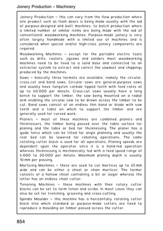 Joinery Production ~ this can vary from the flow production where
one product such as flush doors is being made usually with the aid
of purpose-designed and built machines, to batch production where
a limited number of similar items are being made with the aid of
conventional woodworking machines. Purpose-made joinery is very
often largely handmade with a limited use of machines and is
considered when special and/or high-class joinery components are
required.
Woodworking Machines ~ except for the portable electric tools
such as drills, routers, jigsaws and sanders most woodworking
machines need to be fixed to a solid base and connected to an
extractor system to extract and collect the sawdust and chippings
produced by the machines.
Saws † basically three formats are available, namely the circular,
cross-cut and band saws. Circular saws are general-purpose saws
and usually have tungsten carbide tipped teeth with feed rates of
up to 60„000 per minute. Cross-cut saws usually have a long
bench to support the timber, the saw being mounted on a radial
arm enabling the circular saw to be drawn across the timber to be
cut. Band saws consist of an endless thin band or blade with saw
teeth and a table on which to support the timber and are
generally used for curved work.
Planers † most of these machines are combined planers and
thicknessers, the timber being passed over the table surface for
planing and the table or bed for thicknessing. The planer has a
guide fence which can be tilted for angle planning and usually the
rear bed can be lowered for rebating operations. The same
rotating cutter block is used for all operations. Planing speeds are
dependent upon the operator since it is a hand-fed operation
whereas thicknessing is mechanically fed with a feed speed range of
6„000 to 20„000 per minute. Maximum planing depth is usually
10 mm per passing.
Morticing Machines † these are used to cut mortices up to 25 mm
wide and can be either a chisel or chain morticer. The former
consists of a hollow chisel containing a bit or auger whereas the
latter has an endless chain cutter.
Tenoning Machines † these machines with their rotary cutter
blocks can be set to form tenon and scribe. In most cases they can
also be set for trenching, grooving and cross-cutting.
Spindle Moulder † this machine has a horizontally rotating cutter
block into which standard or purpose-made cutters are fixed to
reproduce a moulding on timber passed across the cutter.
Joinery Production -- Machinery
854
 
