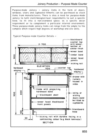 Purpose-made Joinery ~ joinery items in the form of doors,
windows, stairs and cupboard fitments can be purchased as stock
items from manufacturers. There is also a need for purpose-made
joinery to fulfil client/designer/user requirements to suit a specific
need, to fit into a non-standard space, as a specific decor
requirement or to complement a particular internal environment.
These purpose-made joinery items can range from the simple to the
complex which require high degrees of workshop and site skills.
Joinery Production -- Purpose Made Counter
855
 