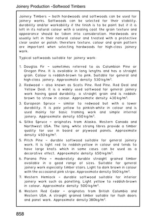 Joinery Timbers ~ both hardwoods and softwoods can be used for
joinery works. Softwoods can be selected for their stability,
durability and/or workability if the finish is to be paint but if it is
left in its natural colour with a sealing coat the grain texture and
appearance should be taken into consideration. Hardwoods are
usually left in their natural colour and treated with a protective
clear sealer or polish; therefore texture, colour and grain pattern
are important when selecting hardwoods for high-class joinery
work.
Typical softwoods suitable for joinery work:
1. Douglas Fir † sometimes referred to as Columbian Pine or
Oregon Pine. It is available in long lengths and has a straight
grain. Colour is reddish-brown to pink. Suitable for general and
high-class joinery. Approximate density 530 kg/m3
.
2. Redwood † also known as Scots Pine. Red Pine, Red Deal and
Yellow Deal. It is a widely used softwood for general joinery
work having good durability, a straight grain and is reddish-
brown to straw in colour. Approximate density 430 kg/m3
.
3. European Spruce † similar to redwood but with a lower
durability. It is pale yellow to pinkish-white in colour and is
used mainly for basic framing work and simple internal
joinery. Approximate density 650 kg/m3
.
4. Sitka Spruce † originates from Alaska, Western Canada and
Northwest USA. The long, white strong fibres provide a timber
quality for use in board or plywood panels. Approximate
density 450 kg/m3
.
5. Pitch Pine † durable softwood suitable for general joinery
work. It is light red to reddish-yellow in colour and tends to
have large knots which in some cases can be used as a
decorative effect. Approximate density 650 kg/m3
.
6. Parana Pine † moderately durable straight grained timber
available in a good range of sizes. Suitable for general
joinery work especially timber stairs. Light to dark brown in colour
with the occasional pink stripe. Approximate density 560 kg/m3
.
7. Western Hemlock † durable softwood suitable for interior
joinery work such as panelling. Light yellow to reddish-brown
in colour. Approximate density 500 kg/m3
.
8. Western Red Cedar † originates from British Columbia and
Western USA. A straight grained timber suitable for flush doors
and panel work. Approximate density 380kg/m3
.
Joinery Production --Softwood Timbers
858
 
