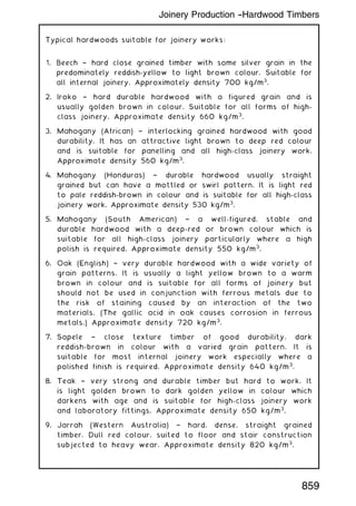 Typical hardwoods suitable for joinery works:
1. Beech † hard close grained timber with some silver grain in the
predominately reddish-yellow to light brown colour. Suitable for
all internal joinery. Approximately density 700 kg/m3
.
2. Iroko † hard durable hardwood with a figured grain and is
usually golden brown in colour. Suitable for all forms of high-
class joinery. Approximate density 660 kg/m3
.
3. Mahogany (African) † interlocking grained hardwood with good
durability. It has an attractive light brown to deep red colour
and is suitable for panelling and all high-class joinery work.
Approximate density 560 kg/m3
.
4. Mahogany (Honduras) † durable hardwood usually straight
grained but can have a mottled or swirl pattern. It is light red
to pale reddish-brown in colour and is suitable for all high-class
joinery work. Approximate density 530 kg/m3
.
5. Mahogany (South American) † a well-figured, stable and
durable hardwood with a deep-red or brown colour which is
suitable for all high-class joinery particularly where a high
polish is required. Approximate density 550 kg/m3
.
6. Oak (English) † very durable hardwood with a wide variety of
grain patterns. It is usually a light yellow brown to a warm
brown in colour and is suitable for all forms of joinery but
should not be used in conjunction with ferrous metals due to
the risk of staining caused by an interaction of the two
materials. (The gallic acid in oak causes corrosion in ferrous
metals.) Approximate density 720 kg/m3
.
7. Sapele † close texture timber of good durability, dark
reddish-brown in colour with a varied grain pattern. It is
suitable for most internal joinery work especially where a
polished finish is required. Approximate density 640 kg/m3
.
8. Teak † very strong and durable timber but hard to work. It
is light golden brown to dark golden yellow in colour which
darkens with age and is suitable for high-class joinery work
and laboratory fittings. Approximate density 650 kg/m3
.
9. Jarrah (Western Australia) † hard, dense, straight grained
timber. Dull red colour, suited to floor and stair construction
subjected to heavy wear. Approximate density 820 kg/m3
.
Joinery Production --Hardwood Timbers
859
 