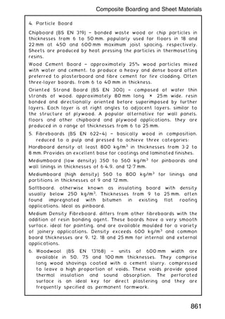 4. Particle Board
Chipboard (BS EN 319) † bonded waste wood or chip particles in
thicknesses from 6 to 50 mm, popularly used for floors in 18 and
22 mm at 450 and 600 mm maximum joist spacing, respectively.
Sheets are produced by heat pressing the particles in thermosetting
resins.
Wood Cement Board † approximately 25% wood particles mixed
with water and cement, to produce a heavy and dense board often
preferred to plasterboard and fibre cement for fire cladding. Often
three-layer boards, from 6 to 40 mm in thickness.
Oriented Strand Board (BS EN 300) † composed of wafer thin
strands of wood, approximately 80 mm long × 25 m wide, resin
bonded and directionally oriented before superimposed by further
layers. Each layer is at right angles to adjacent layers, similar to
the structure of plywood. A popular alternative for wall panels,
floors and other chipboard and plywood applications, they are
produced in a range of thicknesses from 6 to 25 mm.
5. Fibreboards (BS EN 622†4) † basically wood in composition,
reduced to a pulp and pressed to achieve three categories:
Hardboard density at least 800 kg/m3
in thicknesses from 3„2 to
8 mm. Provides an excellent base for coatings and laminated finishes.
Mediumboard (low density) 350 to 560 kg/m3
for pinboards and
wall linings in thicknesses of 6„4,9, and 12„7 mm.
Mediumboard (high density) 560 to 800 kg/m3
for linings and
partitions in thicknesses of 9 and 12 mm.
Softboard, otherwise known as insulating board with density
usually below 250 kg/m3
. Thicknesses from 9 to 25 mm, often
found impregnated with bitumen in existing flat roofing
applications. Ideal as pinboard.
Medium Density Fibreboard, differs from other fibreboards with the
addition of resin bonding agent. These boards have a very smooth
surface, ideal for painting, and are available moulded for a variety
of joinery applications. Density exceeds 600 kg/m3
and common
board thicknesses are 9, 12, 18 and 25 mm for internal and external
applications.
6. Woodwool (BS EN 13168) † units of 600 mm width are
available in 50, 75 and 100 mm thicknesses. They comprise
long wood shavings coated with a cement slurry, compressed
to leave a high proportion of voids. These voids provide good
thermal insulation and sound absorption. The perforated
surface is an ideal key for direct plastering and they are
frequently specified as permanent formwork.
Composite Boarding and Sheet Materials
861
 