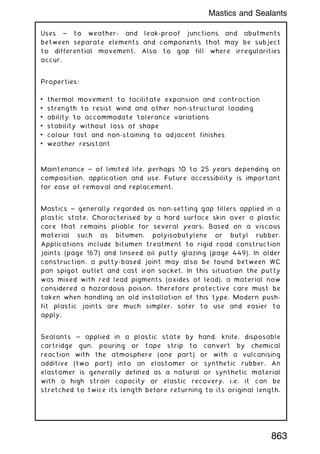 Uses ~ to weather- and leak-proof junctions and abutments
between separate elements and components that may be subject
to differential movement. Also to gap fill where irregularities
occur.
Properties:
• thermal movement to facilitate expansion and contraction
• strength to resist wind and other non-structural loading
• ability to accommodate tolerance variations
• stability without loss of shape
• colour fast and non-staining to adjacent finishes
• weather resistant
Maintenance ~ of limited life, perhaps 10 to 25 years depending on
composition, application and use. Future accessibility is important
for ease of removal and replacement.
Mastics ~ generally regarded as non-setting gap fillers applied in a
plastic state. Characterised by a hard surface skin over a plastic
core that remains pliable for several years. Based on a viscous
material such as bitumen, polyisobutylene or butyl rubber.
Applications include bitumen treatment to rigid road construction
joints (page 167) and linseed oil putty glazing (page 449). In older
construction, a putty-based joint may also be found between WC
pan spigot outlet and cast iron socket. In this situation the putty
was mixed with red lead pigments (oxides of lead), a material now
considered a hazardous poison, therefore protective care must be
taken when handling an old installation of this type. Modern push-
fit plastic joints are much simpler, safer to use and easier to
apply.
Sealants ~ applied in a plastic state by hand, knife, disposable
cartridge gun, pouring or tape strip to convert by chemical
reaction with the atmosphere (one part) or with a vulcanising
additive (two part) into an elastomer or synthetic rubber. An
elastomer is generally defined as a natural or synthetic material
with a high strain capacity or elastic recovery, i.e. it can be
stretched to twice its length before returning to its original length.
Mastics and Sealants
863
 