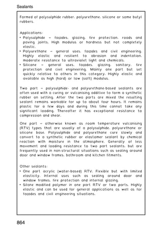 Formed of polysulphide rubber, polyurethane, silicone or some butyl
rubbers.
Applications:
• Polysulphide ~ faç
ades, glazing, fire protection, roads and
paving joints. High modulus or hardness but not completely
elastic.
• Polyurethane ~ general uses, faç
ades and civil engineering.
Highly elastic and resilient to abrasion and indentation,
moderate resistance to ultraviolet light and chemicals.
• Silicone ~ general uses, faç
ades, glazing, sanitary, fire
protection and civil engineering. Mainly one part but set
quickly relative to others in this category. Highly elastic and
available as high (hard) or low (soft) modulus.
Two part ~ polysulphide- and polyurethane-based sealants are
often used with a curing or vulcanising additive to form a synthetic
rubber on setting. After the two parts are mixed the resulting
sealant remains workable for up to about four hours. It remains
plastic for a few days and during this time cannot take any
significant loading. Thereafter it has exceptional resistance to
compression and shear.
One part ~ otherwise known as room temperature vulcanising
(RTV) types that are usually of a polysulphide, polyurethane or
silicone base. Polysulphide and polyurethane cure slowly and
convert to a synthetic rubber or elastomer sealant by chemical
reaction with moisture in the atmosphere. Generally of less
movement and loading resistance to two part sealants, but are
frequently used in non-structural situations such as sealing around
door and window frames, bathroom and kitchen fitments.
Other sealants:
• One part acrylic (water-based) RTV. Flexible but with limited
elasticity. Internal uses such as sealing around door and
window frames, fire protection and internal glazing.
• Silane modified polymer in one part RTV or two parts. Highly
elastic and can be used for general applications as well as for
faç
ades and civil engineering situations.
Sealants
864
 