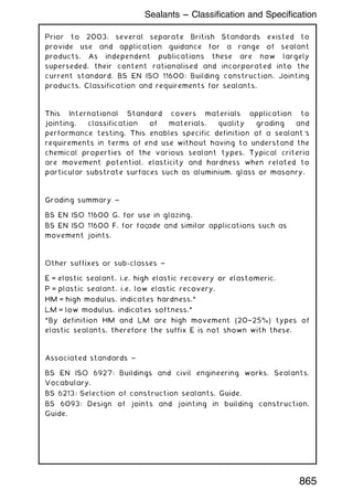 Prior to 2003, several separate British Standards existed to
provide use and application guidance for a range of sealant
products. As independent publications these are now largely
superseded, their content rationalised and incorporated into the
current standard, BS EN ISO 11600: Building construction. Jointing
products. Classification and requirements for sealants.
This International Standard covers materials application to
jointing, classification of materials, quality grading and
performance testing. This enables specific definition of a sealant's
requirements in terms of end use without having to understand the
chemical properties of the various sealant types. Typical criteria
are movement potential, elasticity and hardness when related to
particular substrate surfaces such as aluminium, glass or masonry.
Grading summary ~
BS EN ISO 11600 G, for use in glazing.
BS EN ISO 11600 F, for faç
ade and similar applications such as
movement joints.
Other suffixes or sub-classes ~
E = elastic sealant, i.e. high elastic recovery or elastomeric.
P = plastic sealant, i.e. low elastic recovery.
HM = high modulus, indicates hardness.*
LM = low modulus, indicates softness.*
*By definition HM and LM are high movement (20†25%) types of
elastic sealants, therefore the suffix E is not shown with these.
Associated standards ~
BS EN ISO 6927: Buildings and civil engineering works. Sealants.
Vocabulary.
BS 6213: Selection of construction sealants. Guide.
BS 6093: Design of joints and jointing in building construction.
Guide.
Sealants --- Classification and Specification
865
 