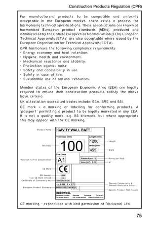For manufacturers' products to be compatible and uniformly
acceptable in the European market, there exists a process for
harmonising technical specifications. These specifications are known as
harmonised European product standards (hENs), produced and
administered by the Comité Européen de Normalisation (CEN). European
Technical Approvals (ETAs) are also acceptable where issued by the
European Organisation for Technical Approvals (EOTA).
CPR harmonises the following compliance requirements:
• Energy economy and heat retention.
• Hygiene, health and environment.
• Mechanical resistance and stability.
• Protection aganist noise.
• Safety and accessibility in use.
• Safety in case of fire.
• Sustainable use of natural resources.
Member states of the European Economic Area (EEA) are legally
required to ensure their construction products satisfy the above
basic criteria.
UK attestation accredited bodies include: BBA, BRE and BSI.
CE mark † a marking or labelling for conforming products. A
`passport' permitting a product to be legally marketed in any EEA.
It is not a quality mark, e.g. BS kitemark, but where appropriate
this may appear with the CE marking.
CE marking † reproduced with kind permission of Rockwool Ltd.
75
Construction Products Regulation (CPR)
Specific Product Test Results
Specific Product Test Results
Specific Product Test Results
Specific Product Test Results
Certificate of Conformity
Certificate of Conformity
Certificate of Conformity
Certificate of Conformity
Certificate of Conformity
Certificate of Conformity
CAVITY WALL BATT
Y~or CE Marl: Affixed
Product Test
Test Results
Test
Product Standard Conformity
Conformity
Conformity
Conformity
Conformity
Marl:
BSI
Number
Number
Number
NumberNumber
 