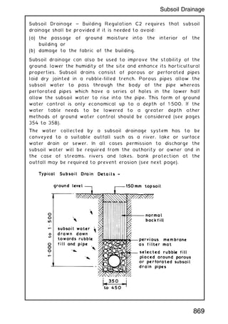 Subsoil Drainage ~ Building Regulation C2 requires that subsoil
drainage shall be provided if it is needed to avoid:
(a) the passage of ground moisture into the interior of the
building or
(b) damage to the fabric of the building.
Subsoil drainage can also be used to improve the stability of the
ground, lower the humidity of the site and enhance its horticultural
properties. Subsoil drains consist of porous or perforated pipes
laid dry jointed in a rubble-filled trench. Porous pipes allow the
subsoil water to pass through the body of the pipe whereas
perforated pipes which have a series of holes in the lower half
allow the subsoil water to rise into the pipe. This form of ground
water control is only economical up to a depth of 1„500. If the
water table needs to be lowered to a greater depth other
methods of ground water control should be considered (see pages
354 to 358).
The water collected by a subsoil drainage system has to be
conveyed to a suitable outfall such as a river, lake or surface
water drain or sewer. In all cases permission to discharge the
subsoil water will be required from the authority or owner and in
the case of streams, rivers and lakes, bank protection at the
outfall may be required to prevent erosion (see next page).
869
Subsoil Drainage
 