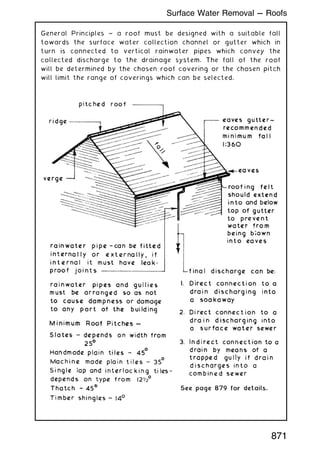 General Principles ~ a roof must be designed with a suitable fall
towards the surface water collection channel or gutter which in
turn is connected to vertical rainwater pipes which convey the
collected discharge to the drainage system. The fall of the roof
will be determined by the chosen roof covering or the chosen pitch
will limit the range of coverings which can be selected.
871
Surface Water Removal --- Roofs
 