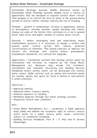 Sustainable Drainage Systems (SuDS) otherwise known as
Sustainable Urban Drainage Systems (SUDS) cover a variety of
applications that are designed to regulate surface water run-off.
Their purpose is to control the level of water in the ground during
periods of intense rainfall, thereby reducing the risk of flooding.
Problem ~ growth in urbanisation, increase in population, density
of development, extreme weather, global warming and climate
change are some of the factors that contribute to a rise in ground
water table levels and higher volumes of surface water run-off.
Solution ~ before developing land and undertaking major
refurbishment projects, it is necessary to design a surface and
ground water control system that relieves potential
concentrations of rainwater. This should replicate or improve the
natural site drainage that existed before groundworks
(foundations, basements, etc.) disturb the subgrade.
Applications ~ installation systems that manage surface water by
attenuation and filtration as required by the Flood Water
Management Act. Measures may include site treatment,
containment and rainwater harvesting (see Building Services
Handbook) before surface water can be discharged into surface
water sewers. SUDS controls such as swales and retention ponds
are another option, but space for these is limited or non-existent
in urban situations.
Objectives ~
• Improved amenity.
• Improved water resource quality.
• Reduced exposure to flooding.
• Minimised dispersal through foul water drainage systems.
• Regulated natural flow conditions.
Refs.:
• Flood Water Management Act ~ establishes a SuDS approval
body (SAB) and amends the automatic right to connect surface
water drains to a public surface water sewer, connection
subject to conditional standards.
• Building Services Handbook, Part 8 † F. Hall and R. Greeno
(Routledge).
874
Surface Water Removal --- Sustainable Drainage
 