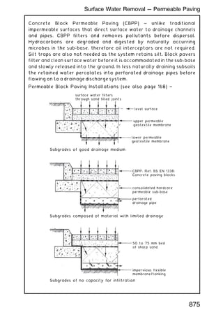 Concrete Block Permeable Paving (CBPP) ~ unlike traditional
impermeable surfaces that direct surface water to drainage channels
and pipes, CBPP filters and removes pollutants before dispersal.
Hydrocarbons are degraded and digested by naturally occurring
microbes in the sub-base, therefore oil interceptors are not required.
Silt traps are also not needed as the system retains silt. Block pavers
filter and clean surface water before it is accommodated in the sub-base
and slowly released into the ground. In less naturally draining subsoils
the retained water percolates into perforated drainage pipes before
flowing on to a drainage discharge system.
Permeable Block Paving Installations (see also page 168) ~
50 to 75 mm bed
of sharp sand
impervious flexible
membrane/tanking
surface water filters
through sand filled joints
level surface
upper permeable
geotextile membrane
lower permeable
geotextile membrane
Subgrades of good drainage medium
Subgrades composed of material with limited drainage
Subgrades of no capacity for infiltration
CBPP, Ref. BS EN 1338:
Concrete paving blocks
consolidated hardcore
permeable sub-base
perforated
drainage pipe
875
Surface Water Removal --- Permeable Paving
 