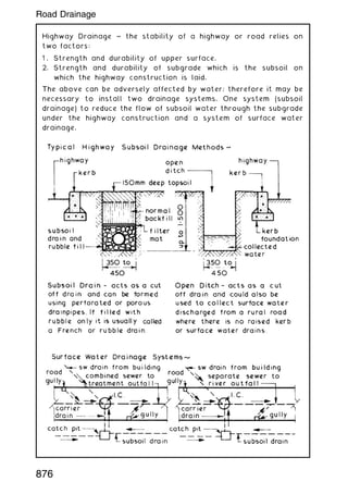 Highway Drainage ~ the stability of a highway or road relies on
two factors:
1 . Strength and durability of upper surface.
2. Strength and durability of subgrade which is the subsoil on
which the highway construction is laid.
The above can be adversely affected by water; therefore it may be
necessary to install two drainage systems. One system (subsoil
drainage) to reduce the flow of subsoil water through the subgrade
under the highway construction and a system of surface water
drainage.
876
Road Drainage
 