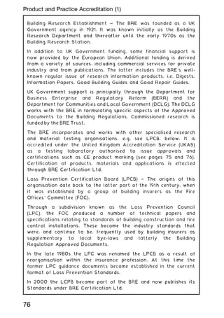 Building Research Establishment ~ The BRE was founded as a UK
Government agency in 1921. It was known initially as the Building
Research Department and thereafter until the early 1970s as the
Building Research Station.
In addition to UK Government funding, some financial support is
now provided by the European Union. Additional funding is derived
from a variety of sources, including commercial services for private
industry and from publications. The latter includes the BRE's well-
known regular issue of research information products, i.e. Digests,
Information Papers, Good Building Guides and Good Repair Guides.
UK Government support is principally through the Department for
Business Enterprise and Regulatory Reform (BERR) and the
Department for Communities and Local Government (DCLG). The DCLG
works with the BRE in formulating specific aspects of the Approved
Documents to the Building Regulations. Commissioned research is
funded by the BRE Trust.
The BRE incorporates and works with other specialised research
and material testing organisations, e.g. see LPCB, below. It is
accredited under the United Kingdom Accreditation Service (UKAS)
as a testing laboratory authorised to issue approvals and
certifications such as CE product marking (see pages 75 and 76).
Certification of products, materials and applications is effected
through BRE Certification Ltd.
Loss Prevention Certification Board (LPCB) ~ The origins of this
organisation date back to the latter part of the 19th century, when
it was established by a group of building insurers as the Fire
Offices' Committee (FOC).
Through a subdivision known as the Loss Prevention Council
(LPC), the FOC produced a number of technical papers and
specifications relating to standards of building construction and fire
control installations. These became the industry standards that
were, and continue to be, frequently used by building insurers as
supplementary to local bye-laws and latterly the Building
Regulation Approved Documents.
In the late 1980s the LPC was renamed the LPCB as a result of
reorganisation within the insurance profession. At this time the
former LPC guidance documents became established in the current
format of Loss Prevention Standards.
In 2000 the LCPB became part of the BRE and now publishes its
Standards under BRE Certification Ltd.
76
Product and Practice Accreditation (1)
 