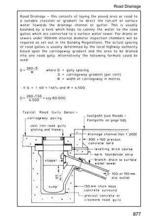 Road Drainage ~ this consists of laying the paved area or road to
a suitable crossfall or gradient to direct the run-off of surface
water towards the drainage channel or gutter. This is usually
bounded by a kerb which helps to convey the water to the road
gullies which are connected to a surface water sewer. For drains or
sewers under 900 mm internal diameter inspection chambers will be
required as set out in the Building Regulations. The actual spacing
of road gullies is usually determined by the local highway authority
based upon the carriageway gradient and the area to be drained
into one road gully. Alternatively the following formula could be
used:
D =
280
ﬃﬃﬃﬃﬃ
S
p
W
where D = gully spacing
S = carriageway gradient (per cent)
W = width of carriageway in metres
 If S = 1 : 60 = 1„66% and W = 4„500
D =
280
ﬃﬃﬃﬃﬃﬃﬃﬃﬃﬃﬃﬃﬃ
1„66
p
4„500
= say 80„000
877
Road Drainage
 