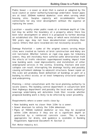 Public Sewer ~ a sewer or drain that is owned or adopted by the
local council or water authority/sewerage undertaker. Sewer pipes
are at least 300mm nominal diameter, even when serving small
housing sites. Surplus capacity will accommodate further
connections for any later development without the expense of
replacing the sewer.
Location ~ usually under public roads at a minimum depth of 1.2m,
but may be within the boundary of a property where there has
been later development or where it is proposed to further develop
an established site. Old sewers, many of which were installed over
100 years ago, may not have documentation confirming their
course. Others that were recorded are not necessarily accurate.
Damage Potential ~ some of the original sewers serving major
cities were created as tunnels of brick construction and many are
still functional. Whether tunnels or rigid clay pipes for tributary
sewers, they will inevitably have suffered some deterioration from
the effects of traffic vibration, superimposed loading, impact from
new building work, road improvements and installation of other
underground services in the vicinity. Cracking, fracture and even
collapse can result, interrupting the drainage facility and possibly
causing settlement damage to adjacent structures. Sewer repair on
this scale will probably mean demolition of buildings or part of a
building to effect access, or at least temporary structural support
and underpinning.
Planning ~ initial consultation with the local planning authority to
locate sewers. The building control department in conjunction with
their highways department and possibly the local water authority/
sewerage undertaking will determine from their records whether
proposed building work is likely to be affected by sewer proximity.
Requirements where a sewer exists close by:
• New building work no closer than 3.0m to a sewer.
• Sewer diversion to satisfy the 3.0m dimension.
• Pipes of 150mm nominal diameter or less may be accepted
within 3.0m distance if they are at a significant depth or
protected by a reinforced concrete cover. This is more
appropriate for drains, and guidance is available in Building
Regulations Approved Document H, Section 2.
Ref. Water Industry Act.
885
Building Close to a Public Sewer
 