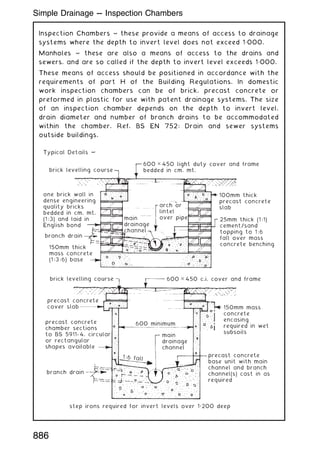 Inspection Chambers ~ these provide a means of access to drainage
systems where the depth to invert level does not exceed 1„000.
Manholes ~ these are also a means of access to the drains and
sewers, and are so called if the depth to invert level exceeds 1„000.
These means of access should be positioned in accordance with the
requirements of part H of the Building Regulations. In domestic
work inspection chambers can be of brick, precast concrete or
preformed in plastic for use with patent drainage systems. The size
of an inspection chamber depends on the depth to invert level,
drain diameter and number of branch drains to be accommodated
within the chamber. Ref. BS EN 752: Drain and sewer systems
outside buildings.
Typical Details ~
brick levelling course
one brick wall in
dense engineering
quality bricks
bedded in cm. mt.
(1:3) and laid in
English bond
branch drain
150mm thick
mass concrete
(1:3:6) base
brick levelling course
precast concrete
cover slab
precast concrete
chamber sections
to BS 5911- 4, circular
or rectangular
shapes available
precast concrete
base unit with main
channel and branch
channel(s) cast in as
required
branch drain
step irons required for invert levels over 1„200 deep
600 × 450 light duty cover and frame
bedded in cm. mt.
600 × 450 c.i. cover and frame
600 minimum
1:6 fall
main
drainage
channel
100mm thick
precast concrete
slab
150mm mass
concrete
encasing
required in wet
subsoils
25mm thick (1:1)
cement/sand
topping to 1:6
fall over mass
concrete benching
main
drainage
channel
arch or
lintel
over pipe
886
Simple Drainage --- Inspection Chambers
 