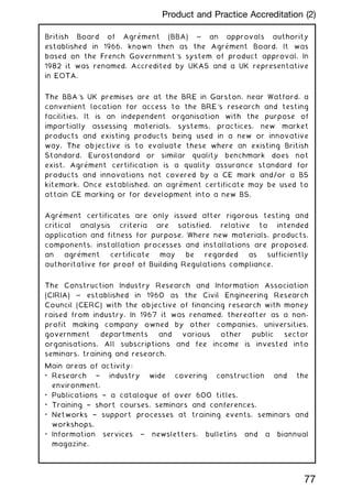 British Board of Agrément (BBA) ~ an approvals authority
established in 1966, known then as the Agrément Board. It was
based on the French Government's system of product approval. In
1982 it was renamed. Accredited by UKAS and a UK representative
in EOTA.
The BBA's UK premises are at the BRE in Garston, near Watford, a
convenient location for access to the BRE's research and testing
facilities. It is an independent organisation with the purpose of
impartially assessing materials, systems, practices, new market
products and existing products being used in a new or innovative
way. The objective is to evaluate these where an existing British
Standard, Eurostandard or similar quality benchmark does not
exist. Agrément certification is a quality assurance standard for
products and innovations not covered by a CE mark and/or a BS
kitemark. Once established, an agrément certificate may be used to
attain CE marking or for development into a new BS.
Agrément certificates are only issued after rigorous testing and
critical analysis criteria are satisfied, relative to intended
application and fitness for purpose. Where new materials, products,
components, installation processes and installations are proposed,
an agrément certificate may be regarded as sufficiently
authoritative for proof of Building Regulations compliance.
The Construction Industry Research and Information Association
(CIRIA) ~ established in 1960 as the Civil Engineering Research
Council (CERC) with the objective of financing research with money
raised from industry. In 1967 it was renamed, thereafter as a non-
profit making company owned by other companies, universities,
government departments and various other public sector
organisations. All subscriptions and fee income is invested into
seminars, training and research.
Main areas of activity:
• Research † industry wide covering construction and the
environment.
• Publications † a catalogue of over 600 titles.
• Training † short courses, seminars and conferences.
• Networks † support processes at training events, seminars and
workshops.
• Information services † newsletters, bulletins and a biannual
magazine.
77
Product and Practice Accreditation (2)
 