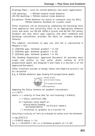 Drainage Pipes ~ sizes for normal domestic foul water applications:
20 dwellings = 100 mm nominal inside diameter
20†150 dwellings = 150 mm nominal inside diameter
Exceptions: 75 mm diameter for waste or rainwater only (no WCs)
150 mm diameter minimum for a public sewer
Other situations can be assessed by summating the Discharge Units
from appliances and converting these to an appropriate diameter
stack and drain, see BS EN 12056-2 (stack) and BS EN 752 (drain).
Gradient will also affect pipe capacity and when combined with
discharge calculations, provides the basis for complex hydraulic
theories.
The simplest correlation of pipe size and fall is represented in
Maguire's rule:
400
(100 mm) pipe, minimum gradient 1 in 40
600
(150 mm) pipe, minimum gradient 1 in 60
900
(225 mm) pipe, minimum gradient 1 in 90
The Building Regulations, approved Document H1 provides more
scope and relates to foul water drains running at 0„75
proportional depth. See Diagram 9 and Table 6 in Section 2 of the
Approved Document.
Other situations outside of design tables and empirical practice can
be calculated.
E.g. A 150 mm diameter pipe flowing 0„5 proportional depth.
Applying the Chezy formula for gradient calculations:
v = c
ﬃﬃﬃﬃﬃﬃﬃﬃﬃﬃﬃﬃﬃﬃﬃ
m × i
p
where: v = velocity of flow (min for self-cleansing = 0„8 m/s)
c = Chezy coefficient (58)
m = hydraulic mean depth or;
area of water flowing
wetted perimeter
for 0„5 p:d: = diam=4
i = inclination or gradient as a fraction 1/x
Selecting a velocity of 1 m/s as a margin of safety over the minimum:
1 = 58
ﬃﬃﬃﬃﬃﬃﬃﬃﬃﬃﬃﬃﬃﬃﬃﬃﬃﬃﬃﬃﬃﬃﬃﬃﬃﬃﬃﬃﬃﬃ
0:15=4 × i
q
i = 0„0079 where i = 1/x
So, x = 1/0„0079 = 126, i.e. a minimum gradient of 1 in 126
891
Drainage --- Pipe Sizes and Gradients
 
