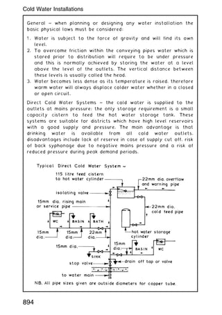 General ~ when planning or designing any water installation the
basic physical laws must be considered:
1 . Water is subject to the force of gravity and will find its own
level.
2. To overcome friction within the conveying pipes water which is
stored prior to distribution will require to be under pressure
and this is normally achieved by storing the water at a level
above the level of the outlets. The vertical distance between
these levels is usually called the head.
3. Water becomes less dense as its temperature is raised, therefore
warm water will always displace colder water whether in a closed
or open circuit.
Direct Cold Water Systems ~ the cold water is supplied to the
outlets at mains pressure; the only storage requirement is a small
capacity cistern to feed the hot water storage tank. These
systems are suitable for districts which have high level reservoirs
with a good supply and pressure. The main advantage is that
drinking water is available from all cold water outlets,
disadvantages include lack of reserve in case of supply cut off, risk
of back syphonage due to negative mains pressure and a risk of
reduced pressure during peak demand periods.
894
Cold Water Installations
 