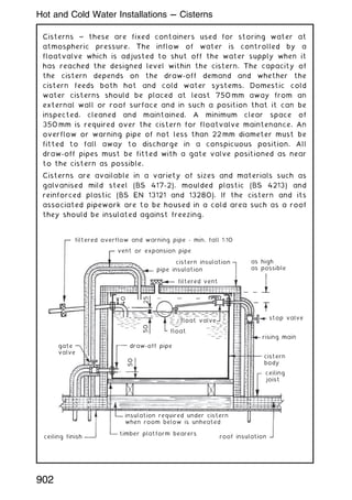 Cisterns ~ these are fixed containers used for storing water at
atmospheric pressure. The inflow of water is controlled by a
floatvalve which is adjusted to shut off the water supply when it
has reached the designed level within the cistern. The capacity of
the cistern depends on the draw-off demand and whether the
cistern feeds both hot and cold water systems. Domestic cold
water cisterns should be placed at least 750 mm away from an
external wall or roof surface and in such a position that it can be
inspected, cleaned and maintained. A minimum clear space of
350 mm is required over the cistern for floatvalve maintenance. An
overflow or warning pipe of not less than 22 mm diameter must be
fitted to fall away to discharge in a conspicuous position. All
draw-off pipes must be fitted with a gate valve positioned as near
to the cistern as possible.
Cisterns are available in a variety of sizes and materials such as
galvanised mild steel (BS 417-2), moulded plastic (BS 4213) and
reinforced plastic (BS EN 13121 and 13280). If the cistern and its
associated pipework are to be housed in a cold area such as a roof
they should be insulated against freezing.
filtered overflow and warning pipe - min. fall 1:10
vent or expansion pipe
pipe insulation
gate
valve
float
float valve
draw-off pipe
filtered vent
cistern insulation as high
as possible
stop valve
rising main
cistern
body
ceiling
joist
insulation required under cistern
when room below is unheated
ceiling finish
timber platform bearers
roof insulation
40
25
50
50
902
Hot and Cold Water Installations --- Cisterns
 