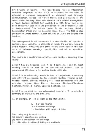 CPI System of Coding ~ the Coordinated Project Information
initiative originated in the 1970s in response to the need to
establish a common arrangement of document and language
communication, across the varied trades and professions of the
construction industry. From this evolved the Common Arrangement
of Work Sections (CAWS) first published in 1987. Since then it has
been effectively used with the publication of the Standard Method
of Measurement 7th edition (SMM 7), the National Building
Specification (NBS) and the Drawings Code. (Note: The NBS is also
produced in CI/SfB format.) Later editions of CAWS are aligned with
Uniclass.
The arrangement in all documents is a coordination of alphabetic
sections, corresponding to elements of work, the purpose being to
avoid mistakes, omissions and other errors which have in the past
occurred between drawings, specification and bill of quantities
descriptions.
The coding is a combination of letters and numbers, spanning three
levels:
Level 1 has 24 headings from A to Z (omitting I and O). Each
heading relates to part of the construction process, such as
groundwork (D), Joinery (L), surface finishes (M), etc.
Level 2 is a subheading, which in turn is subgrouped numerically
into different categories. So, for example, Surface Finishes is sub-
headed; Plaster, Screeds, Painting, etc. These subheadings are then
extended further, thus Plaster becomes; Plastered/Rendered
Coatings, Insulated Finishes, Sprayed Coatings, etc.
Level 3 is the work section subgrouped from level 2, to include a
summary of inclusions and omissions.
As an example, an item of work coded M21 signifies:
M † Surface finishes
2 † Plastered coatings
1 † Insulation with rendered finish
The coding may be used to:
(a) simplify specification writing
(b) reduce annotation on drawings
(c) rationalise traditional taking-off methods
79
CPI System of Coding
 