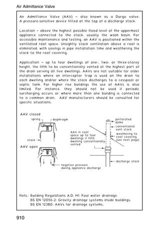 Air Admittance Valve (AAV) ~ also known as a Durgo valve.
A pressure-sensitive device fitted at the top of a discharge stack.
Location ~ above the highest possible flood level of the uppermost
appliance connected to the stack, usually the wash basin. For
accessible maintenance and testing, an AAV is positioned within the
ventilated roof space. Unsightly stack ventilation above a roof is
eliminated, with savings in pipe installation time and weathering the
stack to the roof covering.
Application ~ up to four dwellings of one-, two- or three-storey
height, the fifth to be conventionally vented at the highest part of
the drain serving all five dwellings. AAVs are not suitable for older
installations where an interceptor trap is used on the drain to
each dwelling and/or where the stack discharges to a cesspool or
septic tank. For higher rise buildings the use of AAVs is also
limited. For instance, they should not be used if periodic
surcharging occurs or where more than one building is connected
to a common drain. AAV manufacturers should be consulted for
specific situations.
Refs.: Building Regulations A.D. H1: Foul water drainage.
BS EN 12056-2: Gravity drainage systems inside buildings.
BS EN 12380: AAVs for drainage systems.
diaphragm
spring
AAV closed
stack
AAV open
negative pressure
during appliance discharge
AAV in roof
space up to four
dwellings if fifth
dwelling conventionally
vented
discharge stack
weathering to
roof covering
(see next page)
conventional
vent stack
perforated
dome
910
Air Admittance Valve
 