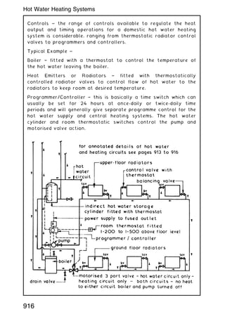Controls ~ the range of controls available to regulate the heat
output and timing operations for a domestic hot water heating
system is considerable, ranging from thermostatic radiator control
valves to programmers and controllers.
Typical Example ~
Boiler † fitted with a thermostat to control the temperature of
the hot water leaving the boiler.
Heat Emitters or Radiators † fitted with thermostatically
controlled radiator valves to control flow of hot water to the
radiators to keep room at desired temperature.
Programmer/Controller † this is basically a time switch which can
usually be set for 24 hours at once-daily or twice-daily time
periods and will generally give separate programme control for the
hot water supply and central heating systems. The hot water
cylinder and room thermostatic switches control the pump and
motorised valve action.
916
Hot Water Heating Systems
 