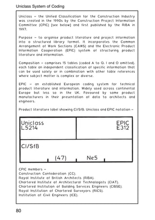 Uniclass ~ the Unified Classification for the Construction Industry
was created in the 1990s by the Construction Project Information
Committee (CPIC) [see below] and first published by the RIBA in
1997.
Purpose ~ to organise product literature and project information
into a structured library format. It incorporates the Common
Arrangement of Work Sections (CAWS) and the Electronic Product
Information Cooperation (EPIC) system of structuring product
literature and information.
Composition ~ comprises 15 tables (coded A to Q, I and O omitted),
each table an independent classification of specific information that
can be used solely or in combination with other table references
where subject matter is complex or diverse.
EPIC ~ an established European coding system for technical
product literature and information. Widely used across continental
Europe but less so in the UK. Favoured by some product
manufacturers in their presentation of data to architects and
engineers.
Product literature label showing CI/SfB, Uniclass and EPIC notation ~
CPIC members ~
Construction Confederation (CC).
Royal Institute of British Architects (RIBA).
Chartered Institute of Architectural Technologists (CIAT).
Chartered Institution of Building Services Engineers (CIBSE).
Royal Institution of Chartered Surveyors (RICS).
Institution of Civil Engineers (ICE).
(47)
CI/SfB
Uniclass
L5214
Ne5
EPIC
E312
80
Uniclass System of Coding
 