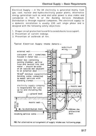 Electrical Supply ~ in the UK electricity is generated mainly from
gas, coal, nuclear and hydro-electricity power plants. Alternative
energy generation such as wind and solar power is also viable and
considered in Part 16 of the Building Services Handbook.
Distribution is through regional companies. The electrical supply to
a domestic installation is usually 230 volt single phase and is
designed with the following safety objectives:
1 . Proper circuit protection to earth to avoid shocks to occupant.
2. Prevention of current leakage.
3. Prevention of outbreak of fire.
917
Electrical Supply --- Basic Requirements
 