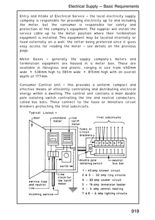 Entry and Intake of Electrical Service ~ the local electricity supply
company is responsible for providing electricity up to and including
the meter, but the consumer is responsible for safety and
protection of the company's equipment. The supplier will install the
service cable up to the meter position where their termination
equipment is installed. This equipment may be located internally or
fixed externally on a wall, the latter being preferred since it gives
easy access for reading the meter † see details on the previous
page.
Meter Boxes † generally the supply company's meters and
termination equipment are housed in a meter box. These are
available in fibreglass and plastic, ranging in size from 450 mm
wide × 638 mm high to 585 m wide × 815 mm high with an overall
depth of 177 mm.
Consumer Control Unit † this provides a uniform, compact and
effective means of efficiently controlling and distributing electrical
energy within a dwelling. The control unit contains a main double
pole isolating switch controlling the line and neutral conductors,
called bus bars. These connect to the fuses or miniature circuit
breakers protecting the final subcircuits.
919
Electrical Supply --- Basic Requirements
 