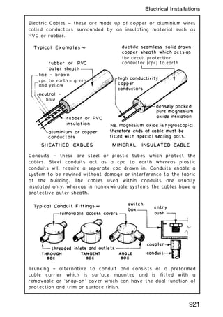 Electric Cables ~ these are made up of copper or aluminium wires
called conductors surrounded by an insulating material such as
PVC or rubber.
Conduits ~ these are steel or plastic tubes which protect the
cables. Steel conduits act as a cpc to earth whereas plastic
conduits will require a separate cpc drawn in. Conduits enable a
system to be rewired without damage or interference to the fabric
of the building. The cables used within conduits are usually
insulated only, whereas in non-rewirable systems the cables have a
protective outer sheath.
Trunking † alternative to conduit and consists of a preformed
cable carrier which is surface mounted and is fitted with a
removable or `snap-on' cover which can have the dual function of
protection and trim or surface finish.
921
Electrical Installations
 