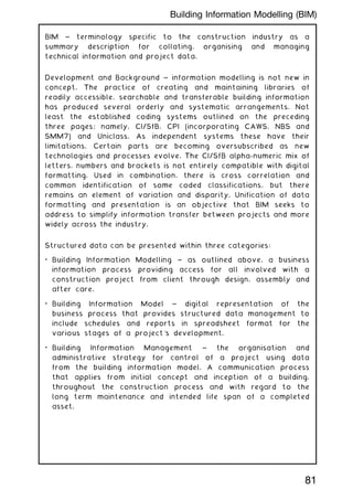 BIM ~ terminology specific to the construction industry as a
summary description for collating, organising and managing
technical information and project data.
Development and Background ~ information modelling is not new in
concept. The practice of creating and maintaining libraries of
readily accessible, searchable and transferable building information
has produced several orderly and systematic arrangements. Not
least the established coding systems outlined on the preceding
three pages; namely, CI/SfB, CPI (incorporating CAWS, NBS and
SMM7) and Uniclass. As independent systems these have their
limitations. Certain parts are becoming oversubscribed as new
technologies and processes evolve. The CI/SfB alpha-numeric mix of
letters, numbers and brackets is not entirely compatible with digital
formatting. Used in combination, there is cross correlation and
common identification of some coded classifications, but there
remains an element of variation and disparity. Unification of data
formatting and presentation is an objective that BIM seeks to
address to simplify information transfer between projects and more
widely across the industry.
Structured data can be presented within three categories:
• Building Information Modelling ~ as outlined above, a business
information process providing access for all involved with a
construction project from client through design, assembly and
after care.
• Building Information Model ~ digital representation of the
business process that provides structured data management to
include schedules and reports in spreadsheet format for the
various stages of a project's development.
• Building Information Management ~ the organisation and
administrative strategy for control of a project using data
from the building information model. A communication process
that applies from initial concept and inception of a building,
throughout the construction process and with regard to the
long term maintenance and intended life span of a completed
asset.
81
Building Information Modelling (BIM)
 