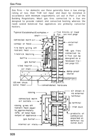 Gas Fires ~ for domestic use these generally have a low energy
rating of less than 7 kW net input and must be installed in
accordance with minimum requirements set out in Part J of the
Building Regulations. Most gas fires connected to a flue are
designed to provide radiant and convected heating whereas the
room sealed balanced flue appliances are primarily convector
heaters.
928
Gas Fires
 
