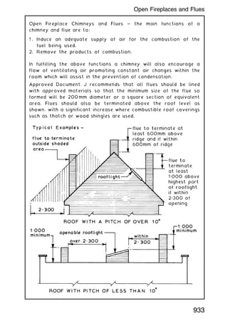 Open Fireplace Chimneys and Flues ~ the main functions of a
chimney and flue are to:
1 . Induce an adequate supply of air for the combustion of the
fuel being used.
2. Remove the products of combustion.
In fulfilling the above functions a chimney will also encourage a
flow of ventilating air promoting constant air changes within the
room which will assist in the prevention of condensation.
Approved Document J recommends that all flues should be lined
with approved materials so that the minimum size of the flue so
formed will be 200 mm diameter or a square section of equivalent
area. Flues should also be terminated above the roof level as
shown, with a significant increase where combustible roof coverings
such as thatch or wood shingles are used.
933
Open Fireplaces and Flues
 