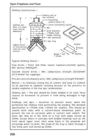 Chimney Construction †
Typical Chimney Outlet †
Clay bricks † Frost and thaw, severe exposure-resistant quality.
Min. density 1500 kg/m3
.
Calcium silicate bricks † Min. compressive strength 20.5 N/mm2
(27.5 N/mm2
for cappings).
Precast concrete masonry units † Min. compressive strength 15 N/mm2
.
Mortar † A relatively strong mix of cement and sand 1:3. Cement
to be specified as sulphate resisting because of the presence of
soluble sulphates in the flue gas condensation.
Chimney pot † The pot should be firmly bedded in at least three
courses of brickwork to prevent it from being dislodged in high
winds.
Flashings and dpcs † Essential to prevent water which has
permeated the chimney from penetrating the building. The minimum
specification is 1.75 mm lead, 1.25 mm for soakers. This should be
coated both sides with a solvent-based bituminous paint to
prevent the risk of corrosion when in contact with cement. The
lower dpc may be in the form of a tray with edges turned up
25 mm, except where it coincides with bedded flashings such as the
front apron upper level. Here weep holes in the perpends will
encourage water to drain. The inside of the tray is taken through a
flue lining joint and turned up 25 mm.
936
Open Fireplaces and Flues
 