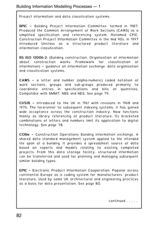 Project information and data classification systems:
BPIC
BPIC ~ Building Project Information Committee, formed in 1987.
Produced the Common Arrangement of Work Sections (CAWS) as a
simplified specification and referencing system. Renamed CPIC,
Construction Project Information Committee in the mid 90s. In 1997
introduced Uniclass as a structured product literature and
information classification.
BS ISO 12006-2
BS ISO 12006-2: (Building construction. Organisation of information
about construction works. Framework for classification of
information) ~ guidance on information exchange, data organisation
and classification systems.
CAWS
CAWS ~ a letter and number (alpha-numeric) coded notation of
work sections, groups and sub-groups produced primarily to
coordinate entries in specifications and bills of quantities.
Compatible with SMM7, NBS and NES. See page 79.
CI/SfB
CI/SfB ~ introduced to the UK in 1961 with revisions in 1968 and
1976. The forerunner to subsequent indexing systems, it has gained
wide acceptance across the construction industry. Now functions
mainly as library referencing of product literature. Its bracketed
combinations of letters and numbers limit its application to digital
technology. See page 78.
COBie
COBie ~ Construction Operations Building information exchange. A
shared data standard management system applied to the intended
life span of a building. It provides a spreadsheet source of data
based on reports and models relating to existing completed
projects. From this data storage facility, structured information
can be transferred and used for planning and managing subsequent
similar building types.
EPIC
EPIC ~ Electronic Product Information Cooperation. Popular across
continental Europe as a coding system for manufacturers' product
literature. Used by some UK architectural and engineering practices
as a basis for data presentation. See page 80.
continued . . . . .
82
Building Information Modelling Processes --- 1
 