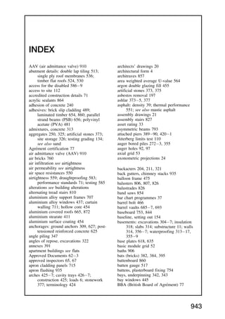 INDEX
AAV (air admittance valve) 910
abutment details: double lap tiling 513;
single ply roof membranes 536;
timber flat roofs 524, 530
access for the disabled 5869
access to site 112
accredited construction details 71
acrylic sealants 864
adhesion of concrete 240
adhesives: brick slip cladding 489;
laminated timber 654, 860; parallel
strand beams (PSB) 656; polyvinyl
acetate (PVA) 481
admixtures, concrete 313
aggregates 250, 325; artificial stones 373;
site storage 326; testing grading 134;
see also sand
Agrément certification 77
air admittance valve (AAV) 910
air bricks 760
air infiltration see airtightness
air permeability see airtightness
air space resistances 550
airtightness 559; draughtproofing 583;
performance standards 71; testing 585
alterations see building alterations
alternating tread stairs 810
aluminium alloy support frames 707
aluminium alloy windows 437; curtain
walling 711; hollow core 454
aluminium covered roofs 665, 872
aluminium stearate 411
aluminium surface coating 454
anchorages: ground anchors 309, 627; post-
tensioned reinforced concrete 625
angle piling 347
angles of repose, excavations 322
annexes 391
apartment buildings see flats
Approved Documents 623
approved inspectors 65, 67
apron cladding panels 715
apron flashing 935
arches 4257; cavity trays 4267;
construction 425; loads 6; stonework
377; terminology 424
architects’ drawings 20
architectural form 4
architraves 857
area weighted average U-value 564
argon double glazing fill 455
artificial stones 373, 375
asbestos removal 197
ashlar 3735, 377
asphalt: density 39; thermal performance
551; see also mastic asphalt
assembly drawings 21
assembly stairs 827
asset rating 33
asymmetric beams 793
attached piers 38990, 4201
Atterberg limits test 110
auger bored piles 2723, 355
auger holes 92, 97
axial grid 53
axonometric projections 24
backacters 204, 211, 321
back gutters, chimney stacks 935
balloon frame 475
balusters 806, 807, 826
balustrades 826
band saws 854
bar chart programmes 37
barrel bolt 466
barrel vaults 6857, 693
baseboard 753, 844
baseline, setting out 154
basements: excavations 3047; insulation
318; slabs 314; substructure 11; walls
314, 3567; waterproofing 31317,
3559
base plates 618, 635
basic module grid 52
baths 906
bats (bricks) 382, 384, 395
battenboard 860
batten gauge 517
battens, plasterboard fixing 754
bays, underpinning 342, 343
bay windows 445
BBA (British Board of Agrément) 77
943
 