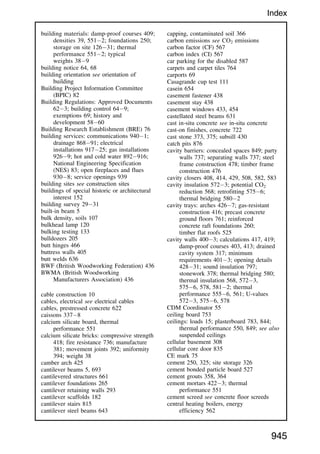 building materials: damp-proof courses 409;
densities 39, 5512; foundations 250;
storage on site 12631; thermal
performance 5512; typical
weights 389
building notice 64, 68
building orientation see orientation of
building
Building Project Information Committee
(BPIC) 82
Building Regulations: Approved Documents
623; building control 649;
exemptions 69; history and
development 5860
Building Research Establishment (BRE) 76
building services: communications 9401;
drainage 86891; electrical
installations 91725; gas installations
9269; hot and cold water 892916;
National Engineering Specification
(NES) 83; open fireplaces and flues
9308; service openings 939
building sites see construction sites
buildings of special historic or architectural
interest 152
building survey 2931
built-in beam 5
bulk density, soils 107
bulkhead lamp 120
bulking testing 133
bulldozers 205
butt hinges 466
buttress walls 405
butt welds 636
BWF (British Woodworking Federation) 436
BWMA (British Woodworking
Manufacturers Association) 436
cable construction 10
cables, electrical see electrical cables
cables, prestressed concrete 622
caissons 3378
calcium silicate board, thermal
performance 551
calcium silicate bricks: compressive strength
418; fire resistance 736; manufacture
381; movement joints 392; uniformity
394; weight 38
camber arch 425
cantilever beams 5, 693
cantilevered structures 661
cantilever foundations 265
cantilever retaining walls 293
cantilever scaffolds 182
cantilever stairs 815
cantilever steel beams 643
capping, contaminated soil 366
carbon emissions see CO2 emissions
carbon factor (CF) 567
carbon index (CI) 567
car parking for the disabled 587
carpets and carpet tiles 764
carports 69
Casagrande cup test 111
casein 654
casement fastener 438
casement stay 438
casement windows 433, 454
castellated steel beams 631
cast in-situ concrete see in-situ concrete
cast-on finishes, concrete 722
cast stone 373, 375; subsill 430
catch pits 876
cavity barriers: concealed spaces 849; party
walls 737; separating walls 737; steel
frame construction 478; timber frame
construction 476
cavity closers 408, 414, 429, 508, 582, 583
cavity insulation 5723; potential CO2
reduction 568; retrofitting 5756;
thermal bridging 5802
cavity trays: arches 4267; gas-resistant
construction 416; precast concrete
ground floors 761; reinforced
concrete raft foundations 260;
timber flat roofs 525
cavity walls 4003; calculations 417, 419;
damp-proof courses 403, 413; drained
cavity system 317; minimum
requirements 4013; opening details
42831; sound insulation 797;
stonework 378; thermal bridging 580;
thermal insulation 568, 5723,
5756, 578, 5812; thermal
performance 5556, 561; U-values
5723, 5756, 578
CDM Coordinator 55
ceiling board 753
ceilings: loads 15; plasterboard 783, 844;
thermal performance 550, 849; see also
suspended ceilings
cellular basement 308
cellular core door 835
CE mark 75
cement 250, 325; site storage 326
cement bonded particle board 527
cement grouts 358, 364
cement mortars 4223; thermal
performance 551
cement screed see concrete floor screeds
central heating boilers, energy
efficiency 562
945
Index
 