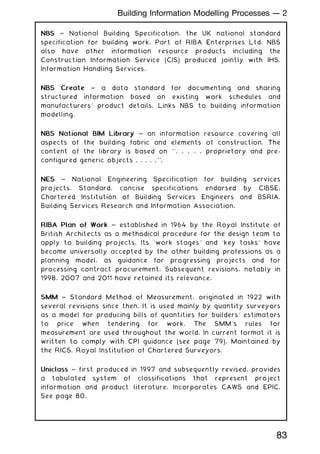 NBS
NBS ~ National Building Specification, the UK national standard
specification for building work. Part of RIBA Enterprises Ltd. NBS
also have other information resource products including the
Construction Information Service (CIS) produced jointly with IHS,
Information Handling Services.
NBS Create
NBS Create ~ a data standard for documenting and sharing
structured information based on existing work schedules and
manufacturers' product details. Links NBS to building information
modelling.
NBS National BIM Library
NBS National BIM Library ~ an information resource covering all
aspects of the building fabric and elements of construction. The
content of the library is based on ``. . . . . proprietory and pre-
configured generic objects . . . . .''.
NES
NES ~ National Engineering Specification for building services
projects. Standard, concise specifications endorsed by CIBSE,
Chartered Institution of Building Services Engineers and BSRIA,
Building Services Research and Information Association.
RIBA Plan of Work
RIBA Plan of Work ~ established in 1964 by the Royal Institute of
British Architects as a methodical procedure for the design team to
apply to building projects. Its `work stages' and `key tasks' have
become universally accepted by the other building professions as a
planning model, as guidance for progressing projects and for
processing contract procurement. Subsequent revisions, notably in
1998, 2007 and 2011 have retained its relevance.
SMM
SMM ~ Standard Method of Measurement, originated in 1922 with
several revisions since then. It is used mainly by quantity surveyors
as a model for producing bills of quantities for builders' estimators
to price when tendering for work. The SMM's rules for
measurement are used throughout the world. In current format it is
written to comply with CPI guidance (see page 79). Maintained by
the RICS, Royal Institution of Chartered Surveyors.
Uniclass
Uniclass ~ first produced in 1997 and subsequently revised, provides
a tabulated system of classifications that represent project
information and product literature. Incorporates CAWS and EPIC.
See page 80.
83
Building Information Modelling Processes --- 2
 