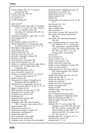 curtain walling 708, 71013; thermal
performance 585
curved valley tiles 505, 512
cut-and-cover 339
cut-and-fill 319
cut tile cladding 487
dado rails 857
damp-proof courses (dpc) 40814; bridging
of 41112; cavity walls 403; chemical
41112; chimney stacks 936;
insulating 414; openings 428, 429; see
also cavity trays
damp-proof membranes (dpm) 40814, 759
data management 81
datum 158
DC (Draft for public Comment) 73
DCLG (Department for Communities and
Local Government) 34, 62, 71, 72, 76
DD (Draft for Development) 73
dead shoring 186, 187
death-watch beetle 544
decking, timber flat roofs 527
decorative suspended ceilings 848
decorative tiles 486
deep basement construction 309
deep strip foundations 251, 262
defects see construction defects; paint defects
demolition 1959; rubble shutes 220;
sustainable 199
demountable partitions 7445
dense monolithic concrete 313
densities of materials 39, 5512; concrete
materials 328; stonework 371
dentil coursing 398
Department for Business Enterprise and
Regulatory Reform (BERR) 76
Department for Communities and Local
Government (DCLG) 34, 62, 71, 72, 76
deposit of plans 64, 68
DER (dwelling emission rate) 33, 567
designated mix (concrete) 330
designed mix (concrete) 330
dewatering 349
diagonal braced structure 660
diaphragm valve 901
diaphragm walls 406; deep basements
30912; ground water control 3567
diesel hammers 284
differential movement 735
dimensional changes in timber 148
dimensional coordination 53
dimensional grids 53
direct cold water systems 894
direct hot water systems 896
disability access see access for the disabled
discharge stacks, airtightness testing 912
discoloration of concrete 725
displacement piles 2746, 354
display windows 585
ditches 876
documentation 20; coding systems 7880,
823
dog leg stairs 811, 812
dog toothing 398
dome rooflights 698
dome structures 9
door frames: external 465; internal 836
door heads 465; thermal performance
580, 581
door jambs 465; thermal performance
580, 581
doors: draughtproofing 583; frames 465,
836; industrial 4714; ironmongery
466; performance requirements 462;
swings 41; thermal performance 560,
562, 585; types 4634; see also
external doors; internal doors
doorsets 837
door threshold 431
dormer windows 5379
double acting hammers 284
double action floor spring 843
double conical membrane structures 693
double curvature shells 9
double glazing 435, 450; CO2 reduction
568; sound insulation 450; thermal
performance 561
double hung sliding sash 433, 439, 441
double lap tiles 5056
double lap tiling 5078, 51213
double layer grid 682
double skin roof coverings 668
double swing doors 843
Douglas fir 858
dowelled lattice steel beams 632
downpipes 879
dpc see damp-proof courses (dpc)
dpm see damp-proof membranes (dpm)
Draft for Development (DD) 73
Draft for public Comment (DC) 73
draglines 212
drainage 86891; access points 888;
combined system 883, 884; foul water
868, 881; separate systems 882, 884;
stack discharge systems 90811;
subsoil water 86970; surface water
87180; surveys 30
drainage pipes 891; storage on site 131
drained cavity system 317
drained joints 71718
948
Index
 