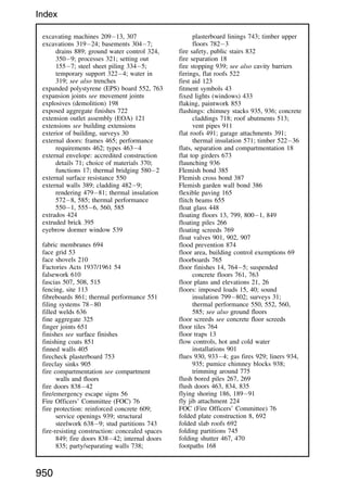 excavating machines 20913, 307
excavations 31924; basements 3047;
drains 889; ground water control 324,
3509; processes 321; setting out
1557; steel sheet piling 3345;
temporary support 3224; water in
319; see also trenches
expanded polystyrene (EPS) board 552, 763
expansion joints see movement joints
explosives (demolition) 198
exposed aggregate finishes 722
extension outlet assembly (EOA) 121
extensions see building extensions
exterior of building, surveys 30
external doors: frames 465; performance
requirements 462; types 4634
external envelope: accredited construction
details 71; choice of materials 370;
functions 17; thermal bridging 5802
external surface resistance 550
external walls 389; cladding 4829;
rendering 47981; thermal insulation
5728, 585; thermal performance
5501, 5556, 560, 585
extrados 424
extruded brick 395
eyebrow dormer window 539
fabric membranes 694
face grid 53
face shovels 210
Factories Acts 1937/1961 54
falsework 610
fascias 507, 508, 515
fencing, site 113
fibreboards 861; thermal performance 551
filing systems 7880
filled welds 636
fine aggregate 325
finger joints 651
finishes see surface finishes
finishing coats 851
finned walls 405
firecheck plasterboard 753
fireclay sinks 905
fire compartmentation see compartment
walls and floors
fire doors 83842
fire/emergency escape signs 56
Fire Officers’ Committee (FOC) 76
fire protection: reinforced concrete 609;
service openings 939; structural
steelwork 6389; stud partitions 743
fire-resisting construction: concealed spaces
849; fire doors 83842; internal doors
835; party/separating walls 738;
plasterboard linings 743; timber upper
floors 7823
fire safety, public stairs 832
fire separation 18
fire stopping 939; see also cavity barriers
firrings, flat roofs 522
first aid 123
fitment symbols 43
fixed lights (windows) 433
flaking, paintwork 853
flashings: chimney stacks 935, 936; concrete
claddings 718; roof abutments 513;
vent pipes 911
flat roofs 491; garage attachments 391;
thermal insulation 571; timber 52236
flats, separation and compartmentation 18
flat top girders 673
flaunching 936
Flemish bond 385
Flemish cross bond 387
Flemish garden wall bond 386
flexible paving 165
flitch beams 655
float glass 448
floating floors 13, 799, 8001, 849
floating piles 266
floating screeds 769
float valves 901, 902, 907
flood prevention 874
floor area, building control exemptions 69
floorboards 765
floor finishes 14, 7645; suspended
concrete floors 761, 763
floor plans and elevations 21, 26
floors: imposed loads 15, 40; sound
insulation 799802; surveys 31;
thermal performance 550, 552, 560,
585; see also ground floors
floor screeds see concrete floor screeds
floor tiles 764
floor traps 13
flow controls, hot and cold water
installations 901
flues 930, 9334; gas fires 929; liners 934,
935; pumice chimney blocks 938;
trimming around 775
flush bored piles 267, 269
flush doors 463, 834, 835
flying shoring 186, 18991
fly jib attachment 224
FOC (Fire Officers’ Committee) 76
folded plate construction 8, 692
folded slab roofs 692
folding partitions 745
folding shutter 467, 470
footpaths 168
950
Index
 