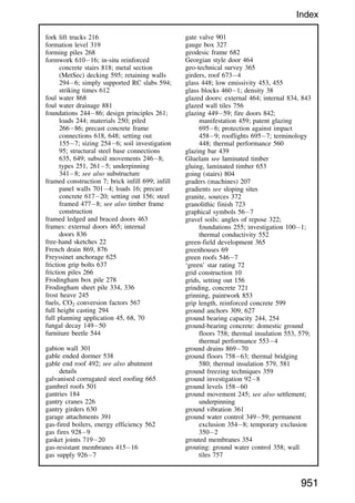 fork lift trucks 216
formation level 319
forming piles 268
formwork 61016; in-situ reinforced
concrete stairs 818; metal section
(MetSec) decking 595; retaining walls
2946; simply supported RC slabs 594;
striking times 612
foul water 868
foul water drainage 881
foundations 24486; design principles 261;
loads 244; materials 250; piled
26686; precast concrete frame
connections 618, 648; setting out
1557; sizing 2546; soil investigation
95; structural steel base connections
635, 649; subsoil movements 2468;
types 251, 2615; underpinning
3418; see also substructure
framed construction 7; brick infill 699; infill
panel walls 7014; loads 16; precast
concrete 61720; setting out 156; steel
framed 4778; see also timber frame
construction
framed ledged and braced doors 463
frames: external doors 465; internal
doors 836
free-hand sketches 22
French drain 869, 876
Freyssinet anchorage 625
friction grip bolts 637
friction piles 266
Frodingham box pile 278
Frodingham sheet pile 334, 336
frost heave 245
fuels, CO2 conversion factors 567
full height casting 294
full planning application 45, 68, 70
fungal decay 14950
furniture beetle 544
gabion wall 301
gable ended dormer 538
gable end roof 492; see also abutment
details
galvanised corrugated steel roofing 665
gambrel roofs 501
gantries 184
gantry cranes 226
gantry girders 630
garage attachments 391
gas-fired boilers, energy efficiency 562
gas fires 9289
gasket joints 71920
gas-resistant membranes 41516
gas supply 9267
gate valve 901
gauge box 327
geodesic frame 682
Georgian style door 464
geo-technical survey 365
girders, roof 6734
glass 448; low emissivity 453, 455
glass blocks 4601; density 38
glazed doors: external 464; internal 834, 843
glazed wall tiles 756
glazing 44959; fire doors 842;
manifestation 459; patent glazing
6956; protection against impact
4589; rooflights 6957; terminology
448; thermal performance 560
glazing bar 439
Gluelam see laminated timber
gluing, laminated timber 653
going (stairs) 804
graders (machines) 207
gradients see sloping sites
granite, sources 372
granolithic finish 723
graphical symbols 567
gravel soils: angles of repose 322;
foundations 255; investigation 1001;
thermal conductivity 552
green-field development 365
greenhouses 69
green roofs 5467
‘green’ star rating 72
grid construction 10
grids, setting out 156
grinding, concrete 721
grinning, paintwork 853
grip length, reinforced concrete 599
ground anchors 309, 627
ground bearing capacity 244, 254
ground-bearing concrete: domestic ground
floors 758; thermal insulation 553, 579;
thermal performance 5534
ground drains 86970
ground floors 75863; thermal bridging
580; thermal insulation 579, 581
ground freezing techniques 359
ground investigation 928
ground levels 15860
ground movement 245; see also settlement;
underpinning
ground vibration 361
ground water control 34959; permanent
exclusion 3548; temporary exclusion
3502
grouted membranes 354
grouting: ground water control 358; wall
tiles 757
951
Index
 