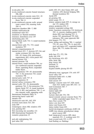 in-situ piles 281
in-situ reinforced concrete framed structures
596, 600
in-situ reinforced concrete stairs 81418
in-situ reinforced concrete suspended
floors 7848
in-situ reinforced concrete walls: ground
water control 356; retaining walls
2946
inspection chambers 8867, 888
installer notification 66
institutional stairs 827
insulation see thermal insulation
insurance, demolition cover 197
interlocking piles 355
internal block walls 7323; sound insulation
796, 797
internal brick walls 731, 733; sound
insulation 797
internal compartmentation 18
internal doors 8337; doorsets 837; fire and
smoke resistance 841; fire doors
83842; frames 836; performance
requirements 462; vision panels 842
internal dormer 538
internal elements 728
internal floors: sound insulation 796; see
also reinforced concrete suspended
floors; separating floors; suspended
timber floors
internal partitions 73945; demountable
7445; fire protection 743; sound
insulation 796
internal party walls 7378
internal separation 18
internal surface resistances 550
internal walls 72938; demountable
partitions 7445; fire protection 736;
plaster finish 7478; sound insulation
7968, 802; stud partitions 7403; see
also masonry walls; separating walls
International Standards (ISO) 74
intersecting barrel vaults 687
intrados 424
intumescent seals 841, 842, 939
inverted warm decks 525, 528
iroko 859
ironmongery: doors 466; windows 438
iron, painting 852
ISA (incoming site assembly) 121
ISO (International Standards) 74
isometric projections 23
jack pile underpinning 344
jack rafter 502
jambs 429, 431; door frames 465; sash
windows 439; thermal bridging 580;
thermal insulation 581
Jarrah 859
jet grouting 364
jetted sumps 3512
joinery: purpose-made 8556; storage on
site 131; timbers 858
joinery production 8549
jointless suspended ceilings 846
joints: basement construction 314; brickwork
3924; concrete cladding panels 717;
drains 889; lead sheeting 5323;
mortar 393; plasterboard 755, 844;
tolerances 394; water pipework 904
joist hangers 773, 775
joists: holing and notching 7801; notched
77981; sizes 526, 7768; steel 629;
steel web lattice 657; suspended timber
floors 760, 771; timber flat roofs
5236
kelly bars 271, 272, 356
kerbs 169, 876
key brick/stone 424, 425
kilns, brick 380
king closers 395
kitemark 73
knotting 851
krypton double glazing fill 455
laboratory tests: aggregate 134; soils 107
laced valley 520
laminated timber 6514, 860
laminboard 860
land caisson 337
landings: concrete stairs 817, 820; metal
stairs 823; timber stairs 807, 81112
land reclamation 3657
landscaping 171
lantern lights 697
lap (tiling) 507
Larssen sheet pile 334, 336
lateral restraint: precast concrete floors 791;
timber suspended upper floors 7734
latex floor screeds 770
lattice core door 835
lattice steel beams 632
lattice timber frame 655
lawful development certificates (LDC) 46
LDPE (low density polyethylene) damp-
proof courses 409
lead: damp-proof courses 409; sheet
materials 5312; working tools 533
lead covered roofs 5324, 872
lead flashing see flashings
953
Index
 