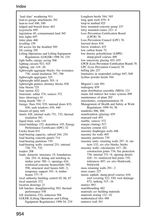 ‘lead slate’ weathering 911
lean-to garage attachments 391
lean-to roof 496, 540
ledged and braced doors 463
Legionella 899
legislation 45; contaminated land 365
lens lights 697
letter plate 466
levelling 159
lift access for the disabled 589
lift casting 295
Lifting Operations and Lifting Equipment
Regulations (LOLER) 1998 54, 219
light bulbs, energy saving 568
lighting circuits 923, 925
lighting, site 11920
lightweight aggregate blocks: fire resistance
736; sound insulation 797, 798
lightweight aggregates 325
lightweight infill panels 7034
lightweight pumice chimney blocks 938
lime bloom 725
lime mortar 422
limestone: ashlar 374; sources 372
lines (drawings) 41
lining boards 7503
linings: flues 934, 935; internal doors 833,
836; sash windows 439, 440
linseed oil putty 449
lintels 428; internal walls 731, 732; thermal
insulation 581
liquid limit, soils 110
listed buildings 152; demolition 195; Energy
Performance Certificates (EPC) 32
Litzka beam 631
load bearing capacity, subsoil 244, 254
load bearing concrete panels 714
load-bearing partitions 739
load-bearing walls: external 251; internal
730, 731, 732
loaders 208
loads: domestic structures 15; foundations
244, 2546; holing and notching in
timber joists 7801; openings 424;
reinforced concrete beams/slabs 592,
598; structural steel beams 6403;
temporary support 1924; timber
beams 7779
local authority building control 65, 66, 67
local materials 372
location drawings 21
loft hatches: draughtproofing 583; thermal
performance 558
loft insulation, CO2 reduction 568
LOLER (Lifting Operations and Lifting
Equipment Regulations) 1998 54, 219
Longhorn beetle 544, 545
long span roofs 6708
loop-in method 925
lorry mounted concrete pump 237
lorry mounted cranes 2234
Loss Prevention Certification Board
(LPCB) 76
Loss Prevention Council (LPC) 76
louvred doors 834
louvre windows 433
low carbon home 72
low density polyethylene (LDPE)
damp-proof courses 409
low emissivity glazing 453, 455
LPCB (Loss Prevention Certification Board) 76
LPC (Loss Prevention Council) 76
luffing jibs 227
luminaires in suspended ceilings 847, 848
lychtus powder beetle 544
Maguire’s rule 891
mahogany 859
main distribution assembly (MDA) 121
mains fed indirect hot water systems 898
maintenance of plant 202
maisonettes, compartmentation 18
Management of Health and Safety at Work
Regulations 1999 54, 56
manholes 886, 888
manifestation (glazing) 459
mansard roof 493
marble, sources 372
margin (slating) 517
masonry cement 422
masonry diaphragm walls 406
masonry fin walls 405
masonry partitions 739
masonry units: retaining walls 2978; site
tests 132; see also blocks; bricks
masonry walls: calculations 41720;
construction joints 734; fire protection
736; internal 7318; opening details
42831; reinforced bed joints 735;
tolerances 407; see also blockwork;
brickwork
mass retaining walls 2912
mast cranes 227
mastic asphalt: damp-proof courses 410;
roof covering 522, 530; roof drainage
872; tanking 31516
mastics 863
matchboarding 482
materials see building materials
materials testing 13242
mathematical tiles 488
mattress wall 301
954
Index
 
