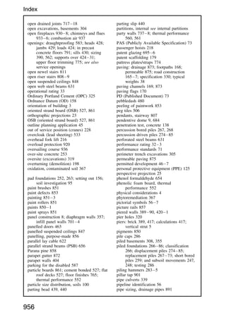open drained joints 71718
open excavations, basements 304
open fireplaces 9308; chimneys and flues
9336; combustion air 937
openings: draughtproofing 583; heads 428;
jambs 429; loads 424; in precast
concrete floors 791; sills 430; sizing
390, 562; supports over 42431;
upper floor trimming 775; see also
service openings
open newel stairs 811
open riser stairs 8089
open suspended ceilings 848
open web steel beams 631
operational rating 33
Ordinary Portland Cement (OPC) 325
Ordnance Datum (OD) 158
orientation of building 3
oriented strand board (OSB) 527, 861
orthographic projections 23
OSB (oriented strand board) 527, 861
outline planning application 45
out of service position (cranes) 228
overcloak (lead sheeting) 533
overhead fork lift 216
overload protection 920
oversailing course 936
over-site concrete 253
oversite (excavations) 319
overturning (demolition) 198
oxidation, contaminated soil 367
pad foundations 252, 263; setting out 156;
soil investigation 95
paint brushes 851
paint defects 853
painting 8513
paint rollers 851
paints 8501
paint sprays 851
panel construction 8; diaphragm walls 357;
infill panel walls 7014
panelled doors 463
panelled suspended ceilings 847
panelling, purpose-made 856
parallel lay cable 622
parallel strand beams (PSB) 656
Parana pine 858
parapet gutter 872
parapet walls 404
parking for the disabled 587
particle boards 861; cement bonded 527; flat
roof decks 527; floor finishes 765;
thermal performance 552
particle size distribution, soils 100
parting bead 439, 440
parting slip 440
partitions, internal see internal partitions
party walls 7378; thermal performance
560, 561
PAS (Publicly Available Specification) 73
passenger hoists 218
patent glazing 6956
patent scaffolding 179
pattress plates/straps 774
paving: drainage 873; footpaths 168;
permeable 875; road construction
1657; specification 330; typical
weights 38
paving channels 169, 873
paving flags 170
PD (Published Document) 73
pebbledash 480
peeling of paintwork 853
peg tiles 506
pendants, stairway 807
pendentive dome 9, 684
penetration test, concrete 138
percussion bored piles 267, 268
percussion driven piles 27485
perforated steel beams 631
performance rating 323
performance standards 71
perimeter trench excavations 305
permeable paving 875
permitted development 467
personal protective equipment (PPE) 125
perspective projection 25
phenol formaldehyde 654
phenolic foam board, thermal
performance 552
physical considerations 4
phytoremediation 367
pictorial symbols 567
picture rails 857
piered walls 38990, 4201
pier holes 320
piers: brick 389, 417; calculations 417;
vertical strut 5
pigments 850
pile caps 286
piled basements 308, 355
piled foundations 26686; classification
266; displacement piles 27485;
replacement piles 26773; short bored
piles 259; and subsoil movements 247,
248; testing 286
piling hammers 2835
pillar tap 901
pipe culverts 339
pipeline identification 56
pipe sizing, drainage pipes 891
956
Index
 