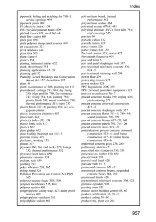 pipework: holing and notching for 7801;
service openings 939
pipework joints 904
PI (plasticity index) 109
PIR (polyisocyanurate foam) 509
pitched trusses 671; steel 6634
pitch line (stairs) 804
pitch pine 858
pitch polymer damp-proof courses 409
pit excavations 321
pivot windows 444
plain tiles 505
plane frame 6
planers 854
planing, laminated timber 652
plank plasterboard 753
planning applications 4551
planning grid 52
Planning (Listed Buildings and Conservation
Areas) Act 152; demolition 195
plans 44
plant: maintenance of 202; planning for 113
plasterboard: ceilings 783, 844; dry lining
750; edge profiles 750; fire resistance
743; fixing 754, 844; jointing 755;
plaster finish 748; sound insulation 798;
thermal performance 551; types 753
plaster finish 7478; painting 852; see also
gypsum plaster
plastic inspection chambers 887
plasticisers 422
plasticity index (PI) 109
plastic limit, soils 110
plastics 862
plate girders 632
plate loading (bearing) test 1023
platform frame 475
platforms, working 175
plinths 397
plywood 860; flat roof decks 527; linings
752; thermal performance 552
plywood faced lattice 650
pneumatic caissons 338
pockets, sash 439
pointing 393
poker vibrators 238, 362
poling board 324
Pollution Prevention and Control Act 1999
365
polyisocyanurate foam (PIR) 509
polymer membranes 535, 694
polymer renders 481
polypropylene: cavity trays 427; damp-proof
courses 409
polypropylene ventilator 761
polysulphide sealant 864
polyurethane board, thermal
performance 552
polyurethane sealant 864
polyvinyl acetate (PVA) 481
polyvinyl chloride (PVC): floor tiles 764;
roof coverings 535
porches 69
portable cabins 122
portable toilets 123
portal cranes 226
portal frames 64650
Portland cement 325; mortar 422
Portsmouth floatvalve 901
post and lintel 6
post and panel diaphragm wall 357
post-tensioned reinforced concrete 330,
6245
post-tensioned retaining wall 298
power float 239
power ring circuits 923
power sockets 924
PPC Regulations 2000 365
PPE (personal protective equipment) 125
practice accreditation 767
precast concrete: blocks 399; coping 405;
pre-tensioning 623
precast concrete crosswall construction
4734
precast concrete diaphragm walls 357
precast concrete floors 7613, 78993;
sound insulation 796, 799
precast concrete frames 61720, 647
precast concrete panels 701, 71420
precast concrete stairs 81922
prefabrication: precast concrete crosswall
construction 4734; steel frame
construction 4778; timber frame
construction 4756
preformed concrete piles 276, 280
preliminary sketches 21
prescribed mix (concrete) 330, 331
preservatives, timber 150, 654
pressed brick 395
pressed steel lintel 428
pressure bulb 945
prestressed concrete 6217
prestressed concrete beams, suspended
concrete floors 761, 762
prestressed lintels 428
pre-tensioned reinforced concrete 330, 623
primatic cylinders 903
priming coats 851
private sector building control 65, 67
product certification 33, 767
product coding 7880
productivity, plant use 204
957
Index
 