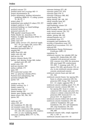 profiled concrete 721
profiled metal roof coverings 6659
project documentation 20
project information: building information
modelling (BIM) 814; coding systems
7880, 823
project plans 37
proportional area method (U-values) 555, 557
propped cantilever 5, 661
protected buildings see listed buildings
protected shafts 18
protected stairwells 18
PSB (parallel strand beams) 656
Public Health Act, demolition 195
Publicly Available Specification (PAS) 73
public sewer 885
public stairs 827
public utility services 153; electrical supply
91719; gas supply 926; sewers 881,
885; water supply 8923
Published Document (PD) 73
pugging 801
pulley head 439, 440
pulley stile 439, 440
pull-out test 138
pumice chimney blocks 938
purlins: roof sheeting fixings 666; timber
pitched roofs 495, 497
pusher arms 198
push-up structures 662
putlog scaffolds 173
putty 449
PVA (polyvinyl acetate) 481
PVC see polyvinyl chloride (PVC)
Pynford stool underpinning 346
pyramid rooflights 698
pyrites 725
quadrant stay 438
quality assurance 767
quality control 28
quarried stones 3723
quarter bonding 383
quarter space landing stair 811
queen closers 382, 384, 395
quoins 382
radon gas 415
rafters 495, 497
raft foundations 95, 260, 264
rail mounted cranes 228, 231
rain resisting construction 408; openings
431; sills 430; stonework 378; windows
435; see also weathering details
rainscreen cladding (RSC) 5778, 701,
7057
rainwater drainage 87280
rainwater gutters 872, 878
rainwater pipes 8789
rainwater soakaways 880, 882
raised flooring 794
raking shoring 186, 188, 305
raking stretcher bond 387
random rubble 3767
rapid hardening cement 325
rat trap bond 386
RCD (residual current device) 920
ready mixed concrete 236, 332
ready mixed mortar 423
rebates, glazing 448, 449
rebound hammer test 137
reconstituted stone 373
rectangular pad foundations 263
recyling of demolition waste 199
reduced level excavations 319, 321
redwood 858
refurbishment, Energy Performance
Certificates (EPC) 32
regulations 54
reinforced concrete: bar schedule 605; bar
spacing 601; binders/links 601, 608;
compared with prestressed concrete
626; concrete cover 608; fire protection
609; grip length 599; reinforcement
593, 6057; retaining walls 2926;
spacers 594, 608; specification 330; see
also in-situ reinforced concrete; precast
concrete; prestressed concrete
reinforced concrete beam and slab raft
251, 264
reinforced concrete beams: bar spacing 601;
beam to column connection 620; fire
protection 609; fixings 788; formwork
61112; simply supported 5968
reinforced concrete cladding panels 71420
reinforced concrete columns 600, 6013;
bar spacing 601; beam to column
connection 620; clamps and yokes 614;
column to column connection 619; fire
protection 609; formwork 61314;
precast 61819; shaped 614
reinforced concrete folded slab roofs 692
reinforced concrete foundations 25860;
cantilever foundations 265; pad
foundations 252, 263; raft foundations
264; strip foundations 258, 262
reinforced concrete framed structures
596, 600
reinforced concrete slabs, simply supported
5924, 5978
reinforced concrete stairs 81418
958
Index
 