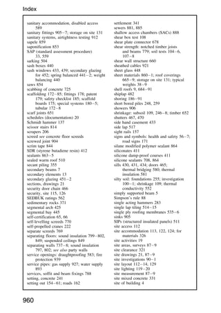 sanitary accommodation, disabled access
589
sanitary fittings 9057; storage on site 131
sanitary systems, airtightness testing 912
sapele 859
saponification 853
SAP (standard assessment procedure)
33, 559
sarking 504
sash boxes 440
sash windows 433, 439; secondary glazing
for 452; spring balanced 4412; weight
balancing 440
saws 854
scabbing of concrete 725
scaffolding 17285; fittings 178; patent
179; safety checklist 185; scaffold
boards 175; special systems 1805;
tubular 1728
scarf joints 651
schedules (documentation) 20
Schmidt hammer 137
scissor stairs 814
scrapers 206
screed see concrete floor screeds
screwed joint 904
scrim tape 844
SDR (styrene butadiene resin) 412
sealants 8635
sealed warm roof 510
secant piling 355
secondary beams 7
secondary elements 13
secondary glazing 4512
sections, drawings 21
security door chain 466
security, site 115, 126
SEDBUK ratings 562
sedimentary rocks 371
segmental arch 425
segmental bay 445
self-certification 65, 66
self-levelling screeds 770
self-propelled cranes 222
separate screeds 769
separating floors: sound insulation 799802,
849; suspended ceilings 849
separating walls 7378; sound insulation
797, 802; see also party walls
service openings: draughtproofing 583; fire
protection 939
service pipes: gas supply 927; water supply
893
services, soffit and beam fixings 788
setting, concrete 241
setting out 15461; roads 162
settlement 341
sewers 881, 885
shallow access chambers (SACs) 888
shear box test 108
shear plate connector 678
shear strength: notched timber joists
and beams 779; soil tests 1046,
1078
shear wall structure 660
sheathed cables 921
sheet glass 448
sheet materials 8601; roof coverings
6659; storage on site 131; typical
weights 389
shell roofs 9, 68491
shiplap 482
shoring 18691
short bored piles 248, 259
showers 906
shrinkage: subsoil 109, 2468; timber 652
shutters 467, 470
side hand casement 433
side lap 517
sight rails 157
signs and symbols: health and safety 567;
road signs 171
silane modified polymer sealant 864
siliconates 411
silicone damp-proof courses 411
silicone sealants 708, 864
sills 430, 431, 434; doors 465;
thermal bridging 580; thermal
insulation 581
silty soil: foundations 255; investigation
1001; shrinkage 109; thermal
conductivity 552
simply supported beam 5
Simpson’s rule 88
single acting hammers 283
single lap tiling 51415
single ply roofing membranes 5356
sinks 905
SIPs (structured insulated panels) 511
site access 112
site accommodation 113, 122, 124; for
materials 326
site activities 19
site areas, surveys 879
site clearance 321
site drawings 21, 879
site investigations 901
site layout 11214, 129
site lighting 11920
site measurement 879
site mixed concrete 331
site of building 4
960
Index
 